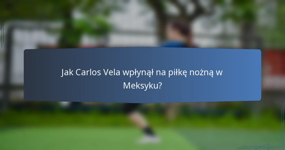 Jak Carlos Vela wpłynął na piłkę nożną w Meksyku?