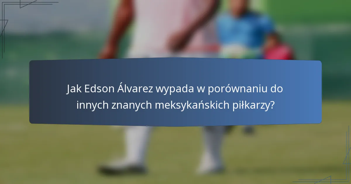 Jak Edson Álvarez wypada w porównaniu do innych znanych meksykańskich piłkarzy?