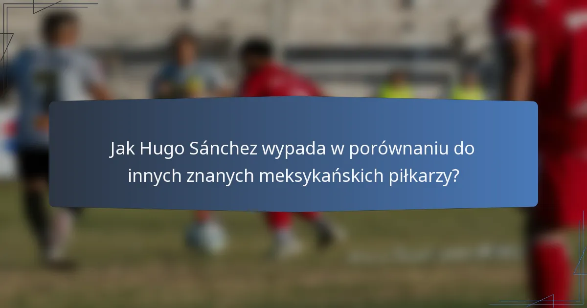 Jak Hugo Sánchez wypada w porównaniu do innych znanych meksykańskich piłkarzy?