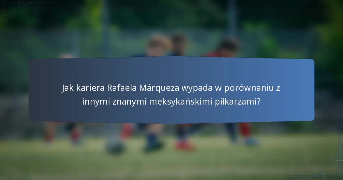 Jak kariera Rafaela Márqueza wypada w porównaniu z innymi znanymi meksykańskimi piłkarzami?