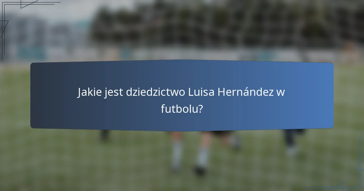 Jakie jest dziedzictwo Luisa Hernández w futbolu?