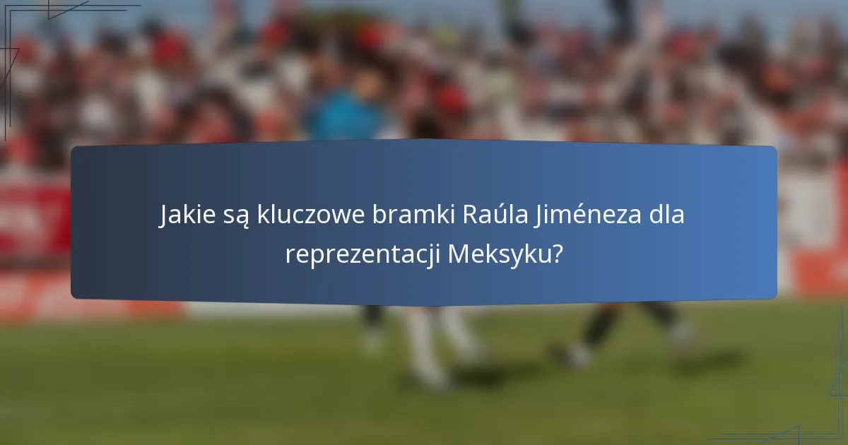 Jakie są kluczowe bramki Raúla Jiméneza dla reprezentacji Meksyku?