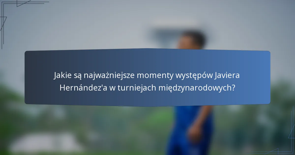 Jakie są najważniejsze momenty występów Javiera Hernández'a w turniejach międzynarodowych?