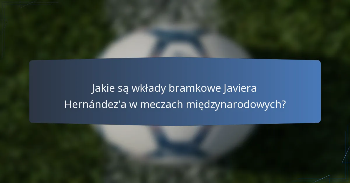 Jakie są wkłady bramkowe Javiera Hernández'a w meczach międzynarodowych?