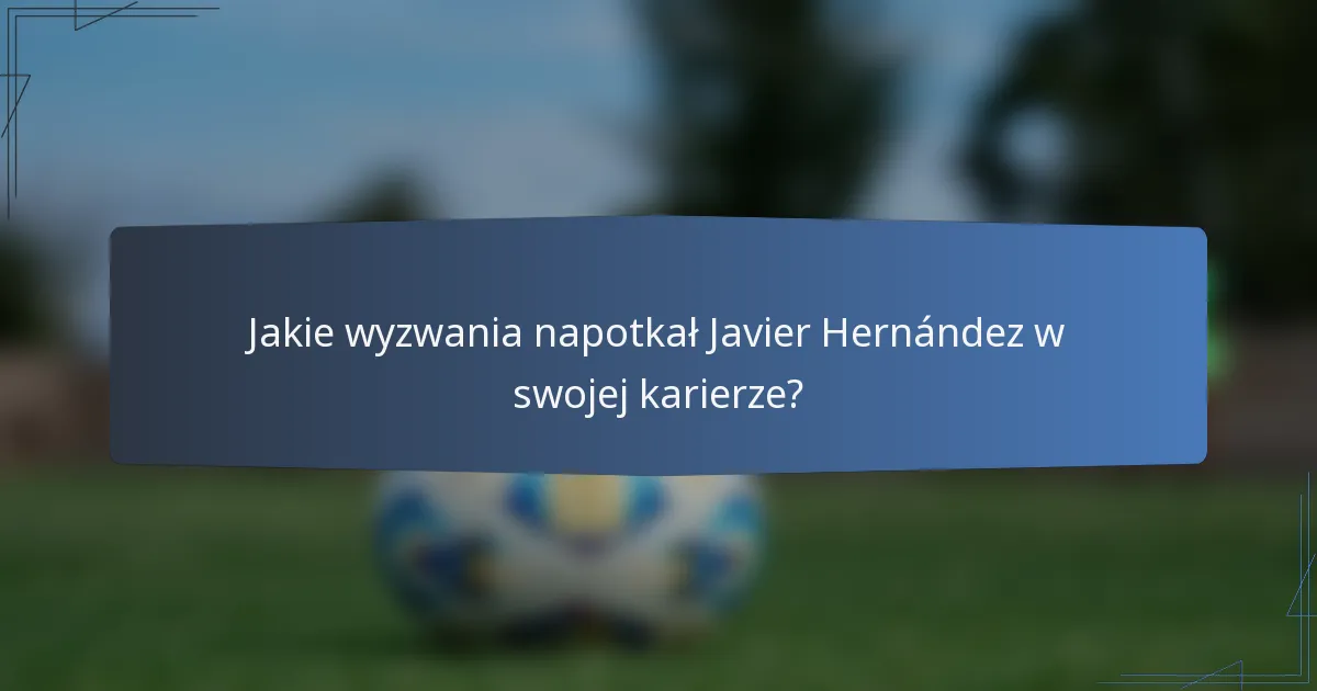 Jakie wyzwania napotkał Javier Hernández w swojej karierze?